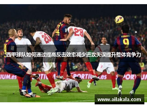 西甲球队如何通过提高反击效率减少进攻失误提升整体竞争力